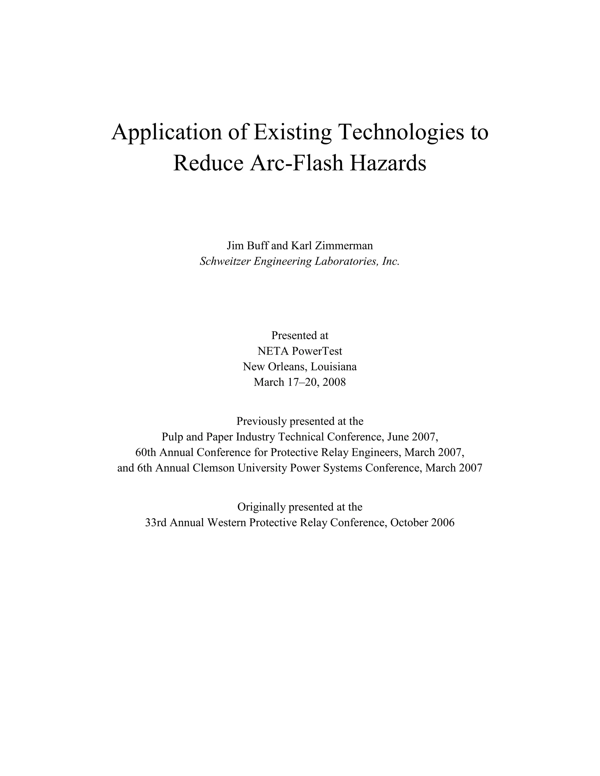 Application of Existing Technologies to
Reduce Arc-Flash Hazards
Jim Buff and Karl Zimmerman
Schweitzer Engineering Laboratories, Inc.
Presented at
NETA PowerTest
New Orleans, Louisiana
March 17–20, 2008
Previously presented at the
Pulp and Paper Industry Technical Conference, June 2007,
60th Annual Conference for Protective Relay Engineers, March 2007,
and 6th Annual Clemson University Power Systems Conference, March 2007
Originally presented at the
33rd Annual Western Protective Relay Conference, October 2006
 