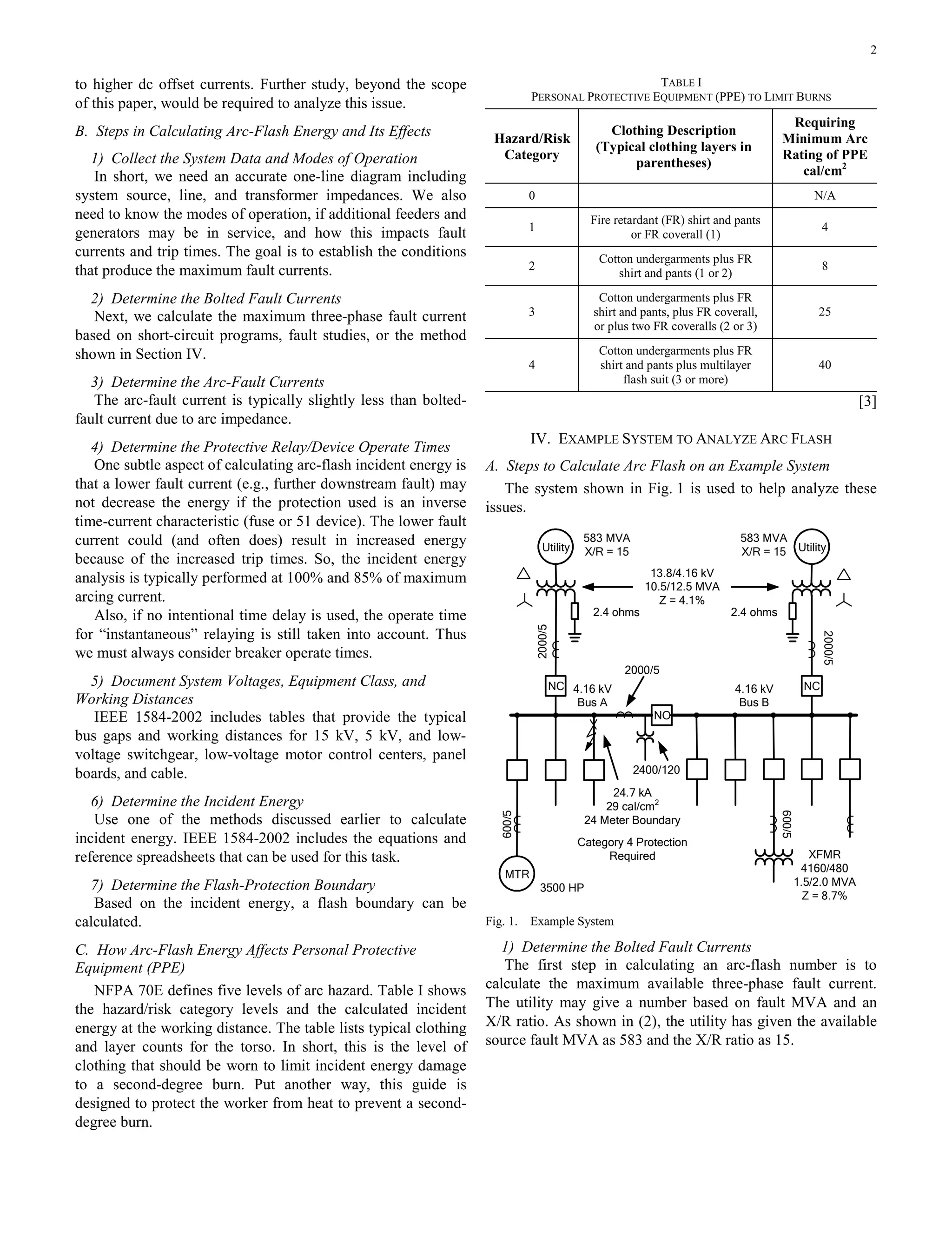 2
to higher dc offset currents. Further study, beyond the scope
of this paper, would be required to analyze this issue.
B. Steps in Calculating Arc-Flash Energy and Its Effects
1) Collect the System Data and Modes of Operation
In short, we need an accurate one-line diagram including
system source, line, and transformer impedances. We also
need to know the modes of operation, if additional feeders and
generators may be in service, and how this impacts fault
currents and trip times. The goal is to establish the conditions
that produce the maximum fault currents.
2) Determine the Bolted Fault Currents
Next, we calculate the maximum three-phase fault current
based on short-circuit programs, fault studies, or the method
shown in Section IV.
3) Determine the Arc-Fault Currents
The arc-fault current is typically slightly less than bolted-
fault current due to arc impedance.
4) Determine the Protective Relay/Device Operate Times
One subtle aspect of calculating arc-flash incident energy is
that a lower fault current (e.g., further downstream fault) may
not decrease the energy if the protection used is an inverse
time-current characteristic (fuse or 51 device). The lower fault
current could (and often does) result in increased energy
because of the increased trip times. So, the incident energy
analysis is typically performed at 100% and 85% of maximum
arcing current.
Also, if no intentional time delay is used, the operate time
for “instantaneous” relaying is still taken into account. Thus
we must always consider breaker operate times.
5) Document System Voltages, Equipment Class, and
Working Distances
IEEE 1584-2002 includes tables that provide the typical
bus gaps and working distances for 15 kV, 5 kV, and low-
voltage switchgear, low-voltage motor control centers, panel
boards, and cable.
6) Determine the Incident Energy
Use one of the methods discussed earlier to calculate
incident energy. IEEE 1584-2002 includes the equations and
reference spreadsheets that can be used for this task.
7) Determine the Flash-Protection Boundary
Based on the incident energy, a flash boundary can be
calculated.
C. How Arc-Flash Energy Affects Personal Protective
Equipment (PPE)
NFPA 70E defines five levels of arc hazard. Table I shows
the hazard/risk category levels and the calculated incident
energy at the working distance. The table lists typical clothing
and layer counts for the torso. In short, this is the level of
clothing that should be worn to limit incident energy damage
to a second-degree burn. Put another way, this guide is
designed to protect the worker from heat to prevent a second-
degree burn.
TABLE I
PERSONAL PROTECTIVE EQUIPMENT (PPE) TO LIMIT BURNS
Hazard/Risk
Category
Clothing Description
(Typical clothing layers in
parentheses)
Requiring
Minimum Arc
Rating of PPE
cal/cm2
0 N/A
1
Fire retardant (FR) shirt and pants
or FR coverall (1)
4
2
Cotton undergarments plus FR
shirt and pants (1 or 2)
8
3
Cotton undergarments plus FR
shirt and pants, plus FR coverall,
or plus two FR coveralls (2 or 3)
25
4
Cotton undergarments plus FR
shirt and pants plus multilayer
flash suit (3 or more)
40
[3]
IV. EXAMPLE SYSTEM TO ANALYZE ARC FLASH
A. Steps to Calculate Arc Flash on an Example System
The system shown in Fig. 1 is used to help analyze these
issues.
Utility Utility
MTR
2000/5
2000/5
600/5
600/5
3500 HP
XFMR
4160/480
1.5/2.0 MVA
Z = 8.7%
583 MVA
X/R = 15
583 MVA
X/R = 15
13.8/4.16 kV
10.5/12.5 MVA
Z = 4.1%
4.16 kV
Bus A
4.16 kV
Bus B
2000/5
2400/120
24.7 kA
29 cal/cm2
24 Meter Boundary
Category 4 Protection
Required
2.4 ohms 2.4 ohms
NC NC
NO
Fig. 1. Example System
1) Determine the Bolted Fault Currents
The first step in calculating an arc-flash number is to
calculate the maximum available three-phase fault current.
The utility may give a number based on fault MVA and an
X/R ratio. As shown in (2), the utility has given the available
source fault MVA as 583 and the X/R ratio as 15.
 