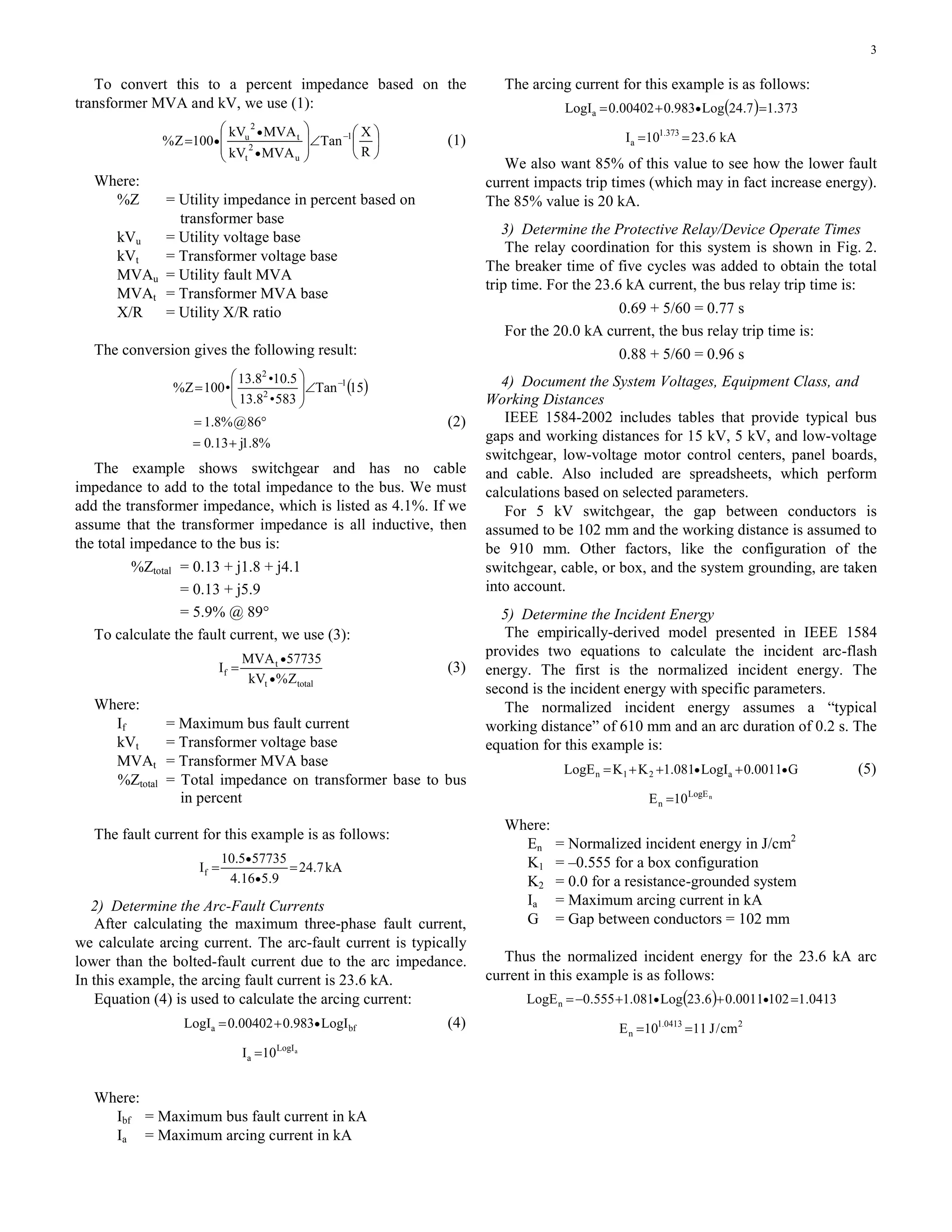 3
To convert this to a percent impedance based on the
transformer MVA and kV, we use (1):
⎟
⎠
⎞
⎜
⎝
⎛
∠
⎟
⎟
⎠
⎞
⎜
⎜
⎝
⎛
= −
•
•
•
R
X
Tan
MVAkV
MVAkV
100Z% 1
u
2
t
t
2
u
(1)
Where:
%Z = Utility impedance in percent based on
transformer base
kVu = Utility voltage base
kVt = Transformer voltage base
MVAu = Utility fault MVA
MVAt = Transformer MVA base
X/R = Utility X/R ratio
The conversion gives the following result:
( )
%8.1j13.0
86@%8.1
15Tan
583•8.13
5.10•8.13
•100Z% 1
2
2
+=
°=
∠⎟
⎟
⎠
⎞
⎜
⎜
⎝
⎛
= −
(2)
The example shows switchgear and has no cable
impedance to add to the total impedance to the bus. We must
add the transformer impedance, which is listed as 4.1%. If we
assume that the transformer impedance is all inductive, then
the total impedance to the bus is:
%Ztotal = 0.13 + j1.8 + j4.1
= 0.13 + j5.9
= 5.9% @ 89°
To calculate the fault current, we use (3):
totalt
t
f
Z%kV
57735MVA
I
•
•
= (3)
Where:
If = Maximum bus fault current
kVt = Transformer voltage base
MVAt = Transformer MVA base
%Ztotal = Total impedance on transformer base to bus
in percent
The fault current for this example is as follows:
kA7.24
9.516.4
577355.10
If ==
•
•
2) Determine the Arc-Fault Currents
After calculating the maximum three-phase fault current,
we calculate arcing current. The arc-fault current is typically
lower than the bolted-fault current due to the arc impedance.
In this example, the arcing fault current is 23.6 kA.
Equation (4) is used to calculate the arcing current:
bfa LogI983.000402.0LogI •+= (4)
aLogI
a 10I =
Where:
Ibf = Maximum bus fault current in kA
Ia = Maximum arcing current in kA
The arcing current for this example is as follows:
( ) 373.17.24Log983.000402.0LogIa =+= •
kA6.2310I 373.1
a ==
We also want 85% of this value to see how the lower fault
current impacts trip times (which may in fact increase energy).
The 85% value is 20 kA.
3) Determine the Protective Relay/Device Operate Times
The relay coordination for this system is shown in Fig. 2.
The breaker time of five cycles was added to obtain the total
trip time. For the 23.6 kA current, the bus relay trip time is:
0.69 + 5/60 = 0.77 s
For the 20.0 kA current, the bus relay trip time is:
0.88 + 5/60 = 0.96 s
4) Document the System Voltages, Equipment Class, and
Working Distances
IEEE 1584-2002 includes tables that provide typical bus
gaps and working distances for 15 kV, 5 kV, and low-voltage
switchgear, low-voltage motor control centers, panel boards,
and cable. Also included are spreadsheets, which perform
calculations based on selected parameters.
For 5 kV switchgear, the gap between conductors is
assumed to be 102 mm and the working distance is assumed to
be 910 mm. Other factors, like the configuration of the
switchgear, cable, or box, and the system grounding, are taken
into account.
5) Determine the Incident Energy
The empirically-derived model presented in IEEE 1584
provides two equations to calculate the incident arc-flash
energy. The first is the normalized incident energy. The
second is the incident energy with specific parameters.
The normalized incident energy assumes a “typical
working distance” of 610 mm and an arc duration of 0.2 s. The
equation for this example is:
G0011.0LogI081.1KKLogE a21n •• +++= (5)
nLogE
n 10E =
Where:
En = Normalized incident energy in J/cm2
K1 = –0.555 for a box configuration
K2 = 0.0 for a resistance-grounded system
Ia = Maximum arcing current in kA
G = Gap between conductors = 102 mm
Thus the normalized incident energy for the 23.6 kA arc
current in this example is as follows:
( ) 0413.11020011.06.23Log081.1555.0LogEn =++−= ••
20413.1
n cm/J1110E ==
 