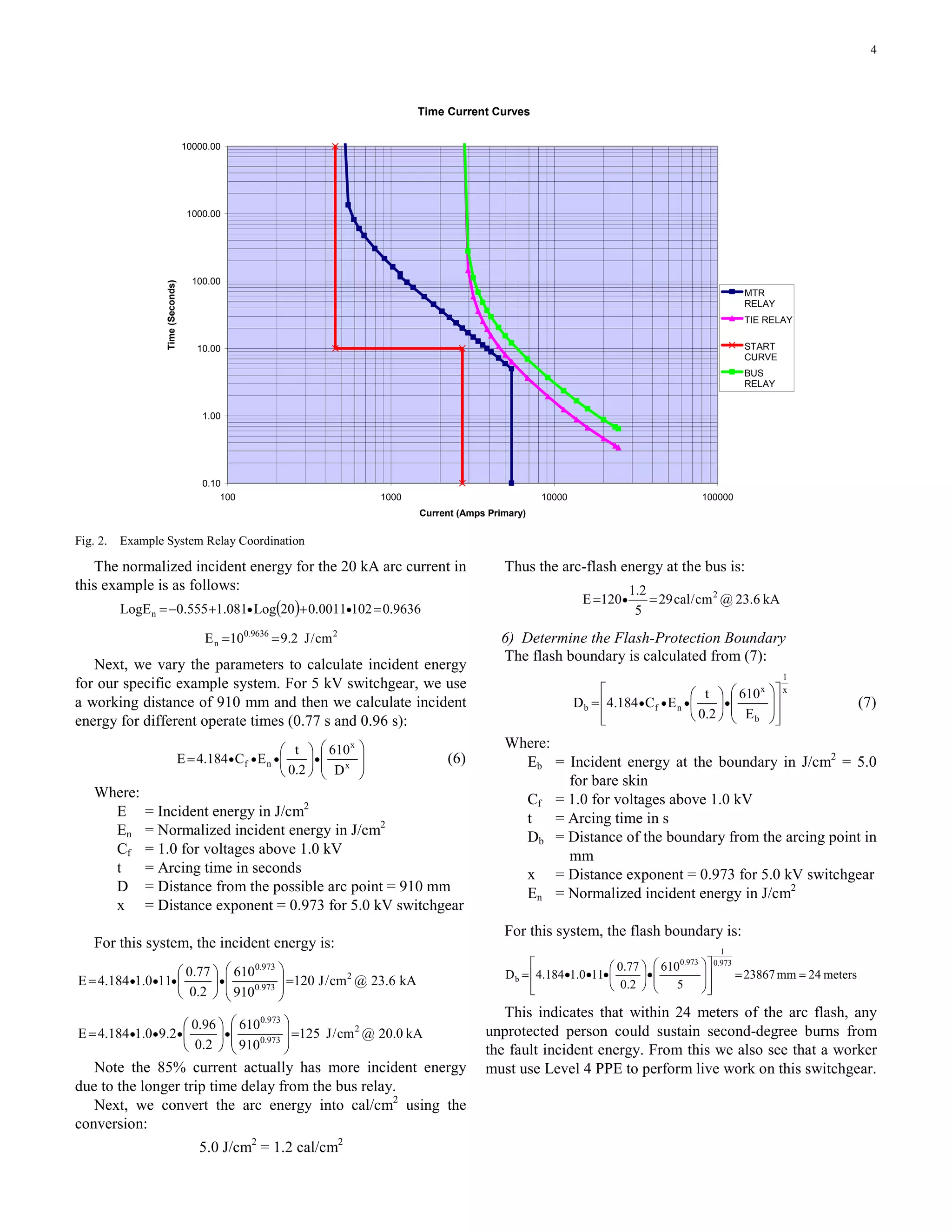 4
Time Current Curves
0.10
1.00
10.00
100.00
1000.00
10000.00
100 1000 10000 100000
Current (Amps Primary)
Time(Seconds)
MTR
RELAY
TIE RELAY
START
CURVE
BUS
RELAY
Fig. 2. Example System Relay Coordination
The normalized incident energy for the 20 kA arc current in
this example is as follows:
( ) 9636.01020011.020Log081.1555.0LogEn =++−= ••
29636.0
n cm/J2.910E ==
Next, we vary the parameters to calculate incident energy
for our specific example system. For 5 kV switchgear, we use
a working distance of 910 mm and then we calculate incident
energy for different operate times (0.77 s and 0.96 s):
⎟
⎟
⎠
⎞
⎜
⎜
⎝
⎛
⎟
⎠
⎞
⎜
⎝
⎛
= •••• x
x
nf
D
610
2.0
t
EC184.4E (6)
Where:
E = Incident energy in J/cm2
En = Normalized incident energy in J/cm2
Cf = 1.0 for voltages above 1.0 kV
t = Arcing time in seconds
D = Distance from the possible arc point = 910 mm
x = Distance exponent = 0.973 for 5.0 kV switchgear
For this system, the incident energy is:
kA6.23@cm/J120
910
610
2.0
77.0
110.1184.4E 2
973.0
973.0
=⎟
⎟
⎠
⎞
⎜
⎜
⎝
⎛
⎟
⎠
⎞
⎜
⎝
⎛
= ••••
kA0.20@cm/J125
910
610
2.0
96.0
2.90.1184.4E 2
973.0
973.0
=⎟
⎟
⎠
⎞
⎜
⎜
⎝
⎛
⎟
⎠
⎞
⎜
⎝
⎛
= ••••
Note the 85% current actually has more incident energy
due to the longer trip time delay from the bus relay.
Next, we convert the arc energy into cal/cm2
using the
conversion:
5.0 J/cm2
= 1.2 cal/cm2
Thus the arc-flash energy at the bus is:
kA6.23@cm/cal29
5
2.1
120E 2
== •
6) Determine the Flash-Protection Boundary
The flash boundary is calculated from (7):
x
1
b
x
nfb
E
610
2.0
t
EC184.4D
⎥
⎥
⎦
⎤
⎢
⎢
⎣
⎡
⎟
⎟
⎠
⎞
⎜
⎜
⎝
⎛
⎟
⎠
⎞
⎜
⎝
⎛
= •••• (7)
Where:
Eb = Incident energy at the boundary in J/cm2
= 5.0
for bare skin
Cf = 1.0 for voltages above 1.0 kV
t = Arcing time in s
Db = Distance of the boundary from the arcing point in
mm
x = Distance exponent = 0.973 for 5.0 kV switchgear
En = Normalized incident energy in J/cm2
For this system, the flash boundary is:
meters24mm23867
5
610
2.0
77.0
110.1184.4D
973.0
1
973.0
b ==
⎥
⎥
⎦
⎤
⎢
⎢
⎣
⎡
⎟
⎟
⎠
⎞
⎜
⎜
⎝
⎛
•⎟
⎠
⎞
⎜
⎝
⎛
•••=
This indicates that within 24 meters of the arc flash, any
unprotected person could sustain second-degree burns from
the fault incident energy. From this we also see that a worker
must use Level 4 PPE to perform live work on this switchgear.
 