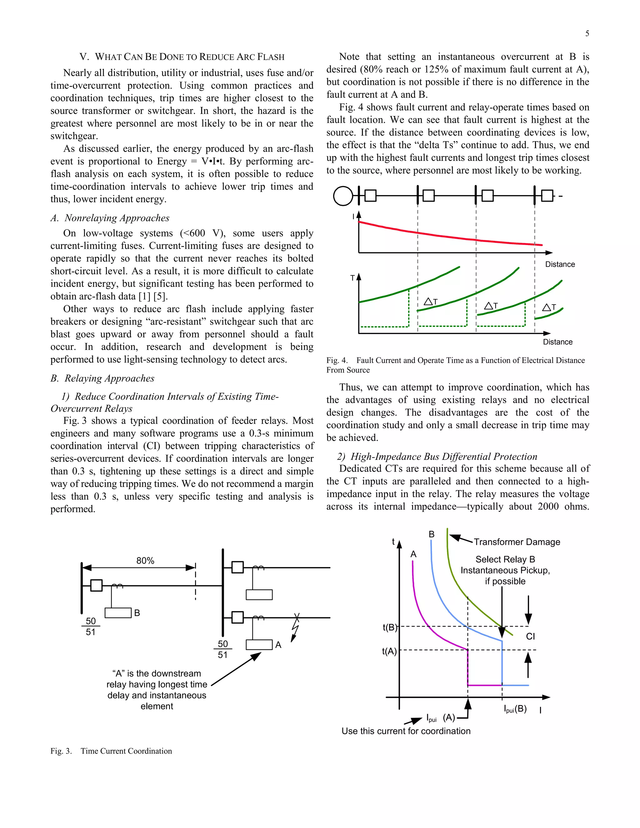5
V. WHAT CAN BE DONE TO REDUCE ARC FLASH
Nearly all distribution, utility or industrial, uses fuse and/or
time-overcurrent protection. Using common practices and
coordination techniques, trip times are higher closest to the
source transformer or switchgear. In short, the hazard is the
greatest where personnel are most likely to be in or near the
switchgear.
As discussed earlier, the energy produced by an arc-flash
event is proportional to Energy = V•I•t. By performing arc-
flash analysis on each system, it is often possible to reduce
time-coordination intervals to achieve lower trip times and
thus, lower incident energy.
A. Nonrelaying Approaches
On low-voltage systems (<600 V), some users apply
current-limiting fuses. Current-limiting fuses are designed to
operate rapidly so that the current never reaches its bolted
short-circuit level. As a result, it is more difficult to calculate
incident energy, but significant testing has been performed to
obtain arc-flash data [1] [5].
Other ways to reduce arc flash include applying faster
breakers or designing “arc-resistant” switchgear such that arc
blast goes upward or away from personnel should a fault
occur. In addition, research and development is being
performed to use light-sensing technology to detect arcs.
B. Relaying Approaches
1) Reduce Coordination Intervals of Existing Time-
Overcurrent Relays
Fig. 3 shows a typical coordination of feeder relays. Most
engineers and many software programs use a 0.3-s minimum
coordination interval (CI) between tripping characteristics of
series-overcurrent devices. If coordination intervals are longer
than 0.3 s, tightening up these settings is a direct and simple
way of reducing tripping times. We do not recommend a margin
less than 0.3 s, unless very specific testing and analysis is
performed.
Note that setting an instantaneous overcurrent at B is
desired (80% reach or 125% of maximum fault current at A),
but coordination is not possible if there is no difference in the
fault current at A and B.
Fig. 4 shows fault current and relay-operate times based on
fault location. We can see that fault current is highest at the
source. If the distance between coordinating devices is low,
the effect is that the “delta Ts” continue to add. Thus, we end
up with the highest fault currents and longest trip times closest
to the source, where personnel are most likely to be working.
T
T
Distance
Distance
T
I
T T
Fig. 4. Fault Current and Operate Time as a Function of Electrical Distance
From Source
Thus, we can attempt to improve coordination, which has
the advantages of using existing relays and no electrical
design changes. The disadvantages are the cost of the
coordination study and only a small decrease in trip time may
be achieved.
2) High-Impedance Bus Differential Protection
Dedicated CTs are required for this scheme because all of
the CT inputs are paralleled and then connected to a high-
impedance input in the relay. The relay measures the voltage
across its internal impedance—typically about 2000 ohms.
80%
50
51
50
51
B
A
t
I(B)
(A)
t(B)
t(A)
CI
t
I
B
A
(B)
(A)
t(B)
t(A)
CI
Ipui (A)
t(B)
t(A)
CI
Ipui
Transformer Damage
Select Relay B
Instantaneous Pickup,
if possible
Use this current for coordination
“A” is the downstream
relay having longest time
delay and instantaneous
element
Fig. 3. Time Current Coordination
 