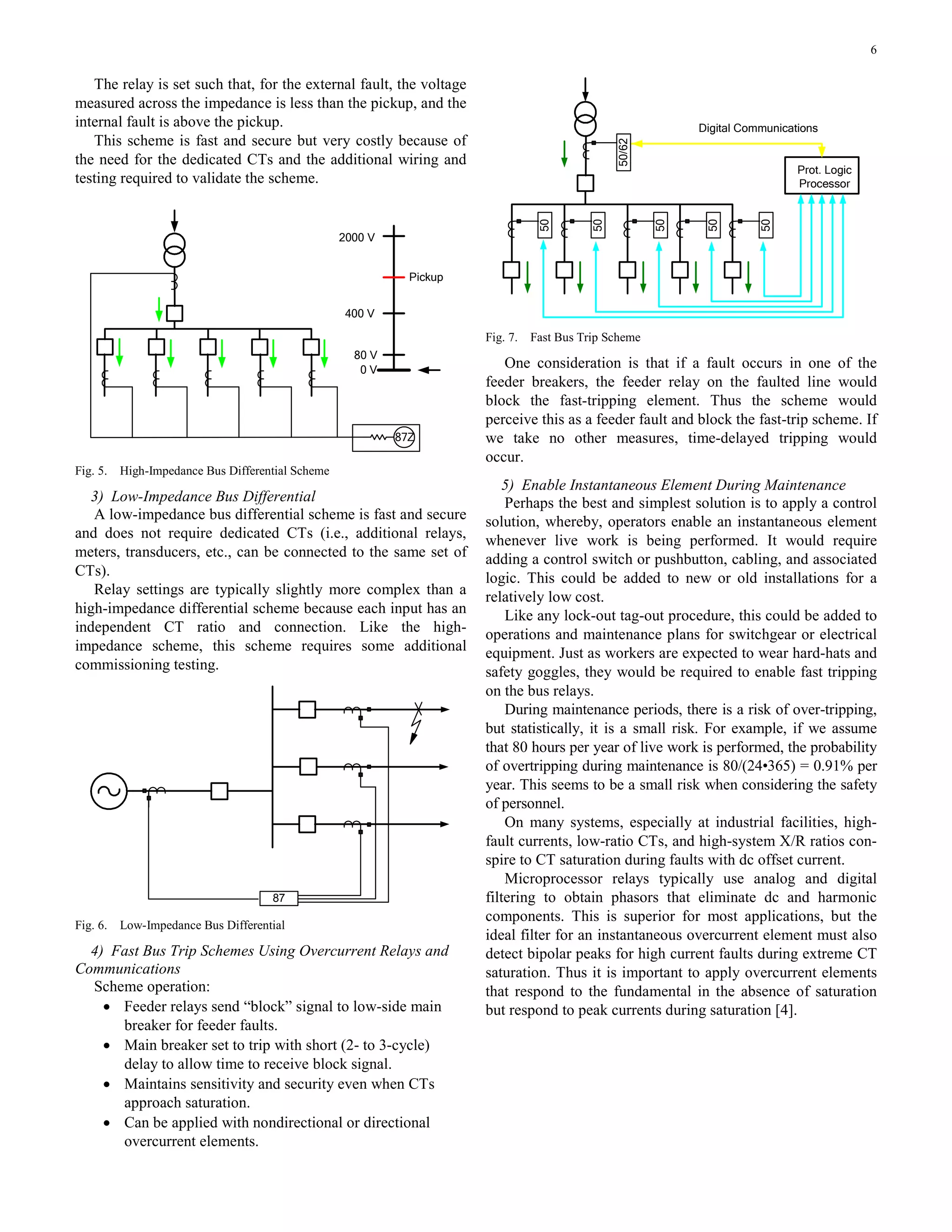 6
The relay is set such that, for the external fault, the voltage
measured across the impedance is less than the pickup, and the
internal fault is above the pickup.
This scheme is fast and secure but very costly because of
the need for the dedicated CTs and the additional wiring and
testing required to validate the scheme.
87Z
0 V
80 V
400 V
2000 V
Pickup
Fig. 5. High-Impedance Bus Differential Scheme
3) Low-Impedance Bus Differential
A low-impedance bus differential scheme is fast and secure
and does not require dedicated CTs (i.e., additional relays,
meters, transducers, etc., can be connected to the same set of
CTs).
Relay settings are typically slightly more complex than a
high-impedance differential scheme because each input has an
independent CT ratio and connection. Like the high-
impedance scheme, this scheme requires some additional
commissioning testing.
87
Fig. 6. Low-Impedance Bus Differential
4) Fast Bus Trip Schemes Using Overcurrent Relays and
Communications
Scheme operation:
• Feeder relays send “block” signal to low-side main
breaker for feeder faults.
• Main breaker set to trip with short (2- to 3-cycle)
delay to allow time to receive block signal.
• Maintains sensitivity and security even when CTs
approach saturation.
• Can be applied with nondirectional or directional
overcurrent elements.
Prot. Logic
Processor
Digital Communications
50
50
50
50
50
50/62
Fig. 7. Fast Bus Trip Scheme
One consideration is that if a fault occurs in one of the
feeder breakers, the feeder relay on the faulted line would
block the fast-tripping element. Thus the scheme would
perceive this as a feeder fault and block the fast-trip scheme. If
we take no other measures, time-delayed tripping would
occur.
5) Enable Instantaneous Element During Maintenance
Perhaps the best and simplest solution is to apply a control
solution, whereby, operators enable an instantaneous element
whenever live work is being performed. It would require
adding a control switch or pushbutton, cabling, and associated
logic. This could be added to new or old installations for a
relatively low cost.
Like any lock-out tag-out procedure, this could be added to
operations and maintenance plans for switchgear or electrical
equipment. Just as workers are expected to wear hard-hats and
safety goggles, they would be required to enable fast tripping
on the bus relays.
During maintenance periods, there is a risk of over-tripping,
but statistically, it is a small risk. For example, if we assume
that 80 hours per year of live work is performed, the probability
of overtripping during maintenance is 80/(24•365) = 0.91% per
year. This seems to be a small risk when considering the safety
of personnel.
On many systems, especially at industrial facilities, high-
fault currents, low-ratio CTs, and high-system X/R ratios con-
spire to CT saturation during faults with dc offset current.
Microprocessor relays typically use analog and digital
filtering to obtain phasors that eliminate dc and harmonic
components. This is superior for most applications, but the
ideal filter for an instantaneous overcurrent element must also
detect bipolar peaks for high current faults during extreme CT
saturation. Thus it is important to apply overcurrent elements
that respond to the fundamental in the absence of saturation
but respond to peak currents during saturation [4].
 