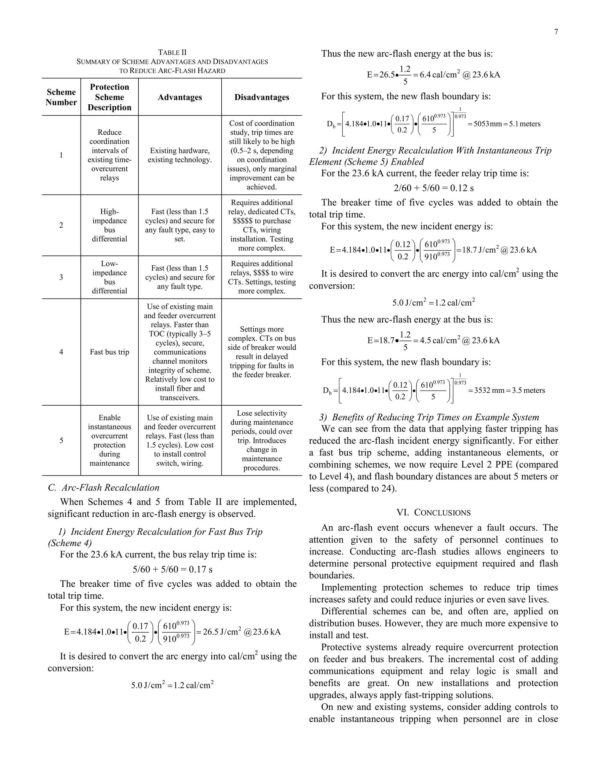 7
TABLE II
SUMMARY OF SCHEME ADVANTAGES AND DISADVANTAGES
TO REDUCE ARC-FLASH HAZARD
Scheme
Number
Protection
Scheme
Description
Advantages Disadvantages
1
Reduce
coordination
intervals of
existing time-
overcurrent
relays
Existing hardware,
existing technology.
Cost of coordination
study, trip times are
still likely to be high
(0.5–2 s, depending
on coordination
issues), only marginal
improvement can be
achieved.
2
High-
impedance
bus
differential
Fast (less than 1.5
cycles) and secure for
any fault type, easy to
set.
Requires additional
relay, dedicated CTs,
$$$$$ to purchase
CTs, wiring
installation. Testing
more complex.
3
Low-
impedance
bus
differential
Fast (less than 1.5
cycles) and secure for
any fault type.
Requires additional
relays, $$$$ to wire
CTs. Settings, testing
more complex.
4 Fast bus trip
Use of existing main
and feeder overcurrent
relays. Faster than
TOC (typically 3–5
cycles), secure,
communications
channel monitors
integrity of scheme.
Relatively low cost to
install fiber and
transceivers.
Settings more
complex. CTs on bus
side of breaker would
result in delayed
tripping for faults in
the feeder breaker.
5
Enable
instantaneous
overcurrent
protection
during
maintenance
Use of existing main
and feeder overcurrent
relays. Fast (less than
1.5 cycles). Low cost
to install control
switch, wiring.
Lose selectivity
during maintenance
periods, could over
trip. Introduces
change in
maintenance
procedures.
C. Arc-Flash Recalculation
When Schemes 4 and 5 from Table II are implemented,
significant reduction in arc-flash energy is observed.
1) Incident Energy Recalculation for Fast Bus Trip
(Scheme 4)
For the 23.6 kA current, the bus relay trip time is:
5/60 + 5/60 = 0.17 s
The breaker time of five cycles was added to obtain the
total trip time.
For this system, the new incident energy is:
kA6.23@cm/J5.26
910
610
2.0
17.0
110.1184.4E 2
973.0
973.0
=⎟
⎟
⎠
⎞
⎜
⎜
⎝
⎛
⎟
⎠
⎞
⎜
⎝
⎛
= ••••
It is desired to convert the arc energy into cal/cm2
using the
conversion:
22
cm/cal2.1cm/J0.5 =
Thus the new arc-flash energy at the bus is:
kA6.23@cm/cal4.6
5
2.1
5.26E 2
== •
For this system, the new flash boundary is:
meters1.5mm5053
5
610
2.0
17.0
110.1184.4D
973.0
1
973.0
b ==
⎥
⎥
⎦
⎤
⎢
⎢
⎣
⎡
⎟
⎟
⎠
⎞
⎜
⎜
⎝
⎛
•⎟
⎠
⎞
⎜
⎝
⎛
•••=
2) Incident Energy Recalculation With Instantaneous Trip
Element (Scheme 5) Enabled
For the 23.6 kA current, the feeder relay trip time is:
2/60 + 5/60 = 0.12 s
The breaker time of five cycles was added to obtain the
total trip time.
For this system, the new incident energy is:
kA6.23@cm/J7.18
910
610
2.0
12.0
110.1184.4E 2
973.0
973.0
=⎟
⎟
⎠
⎞
⎜
⎜
⎝
⎛
⎟
⎠
⎞
⎜
⎝
⎛
= ••••
It is desired to convert the arc energy into cal/cm2
using the
conversion:
22
cm/cal2.1cm/J0.5 =
Thus the new arc-flash energy at the bus is:
kA6.23@cm/cal5.4
5
2.1
7.18E 2
=•=
For this system, the new flash boundary is:
meters5.3mm3532
5
610
2.0
12.0
110.1184.4D
973.0
1
973.0
b ==
⎥
⎥
⎦
⎤
⎢
⎢
⎣
⎡
⎟
⎟
⎠
⎞
⎜
⎜
⎝
⎛
⎟
⎠
⎞
⎜
⎝
⎛
= ••••
3) Benefits of Reducing Trip Times on Example System
We can see from the data that applying faster tripping has
reduced the arc-flash incident energy significantly. For either
a fast bus trip scheme, adding instantaneous elements, or
combining schemes, we now require Level 2 PPE (compared
to Level 4), and flash boundary distances are about 5 meters or
less (compared to 24).
VI. CONCLUSIONS
An arc-flash event occurs whenever a fault occurs. The
attention given to the safety of personnel continues to
increase. Conducting arc-flash studies allows engineers to
determine personal protective equipment required and flash
boundaries.
Implementing protection schemes to reduce trip times
increases safety and could reduce injuries or even save lives.
Differential schemes can be, and often are, applied on
distribution buses. However, they are much more expensive to
install and test.
Protective systems already require overcurrent protection
on feeder and bus breakers. The incremental cost of adding
communications equipment and relay logic is small and
benefits are great. On new installations and protection
upgrades, always apply fast-tripping solutions.
On new and existing systems, consider adding controls to
enable instantaneous tripping when personnel are in close
 