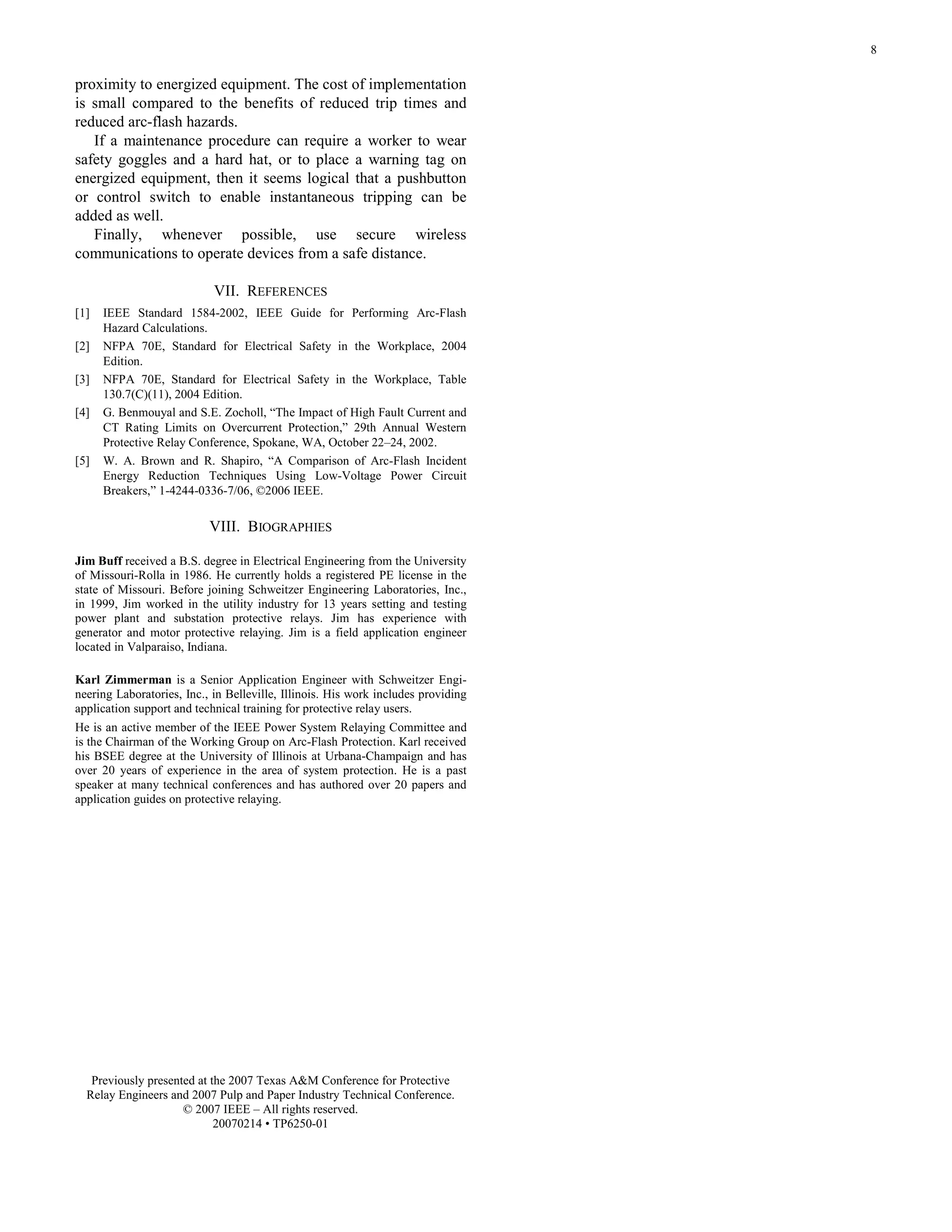 8
proximity to energized equipment. The cost of implementation
is small compared to the benefits of reduced trip times and
reduced arc-flash hazards.
If a maintenance procedure can require a worker to wear
safety goggles and a hard hat, or to place a warning tag on
energized equipment, then it seems logical that a pushbutton
or control switch to enable instantaneous tripping can be
added as well.
Finally, whenever possible, use secure wireless
communications to operate devices from a safe distance.
VII. REFERENCES
[1] IEEE Standard 1584-2002, IEEE Guide for Performing Arc-Flash
Hazard Calculations.
[2] NFPA 70E, Standard for Electrical Safety in the Workplace, 2004
Edition.
[3] NFPA 70E, Standard for Electrical Safety in the Workplace, Table
130.7(C)(11), 2004 Edition.
[4] G. Benmouyal and S.E. Zocholl, “The Impact of High Fault Current and
CT Rating Limits on Overcurrent Protection,” 29th Annual Western
Protective Relay Conference, Spokane, WA, October 22–24, 2002.
[5] W. A. Brown and R. Shapiro, “A Comparison of Arc-Flash Incident
Energy Reduction Techniques Using Low-Voltage Power Circuit
Breakers,” 1-4244-0336-7/06, ©2006 IEEE.
VIII. BIOGRAPHIES
Jim Buff received a B.S. degree in Electrical Engineering from the University
of Missouri-Rolla in 1986. He currently holds a registered PE license in the
state of Missouri. Before joining Schweitzer Engineering Laboratories, Inc.,
in 1999, Jim worked in the utility industry for 13 years setting and testing
power plant and substation protective relays. Jim has experience with
generator and motor protective relaying. Jim is a field application engineer
located in Valparaiso, Indiana.
Karl Zimmerman is a Senior Application Engineer with Schweitzer Engi-
neering Laboratories, Inc., in Belleville, Illinois. His work includes providing
application support and technical training for protective relay users.
He is an active member of the IEEE Power System Relaying Committee and
is the Chairman of the Working Group on Arc-Flash Protection. Karl received
his BSEE degree at the University of Illinois at Urbana-Champaign and has
over 20 years of experience in the area of system protection. He is a past
speaker at many technical conferences and has authored over 20 papers and
application guides on protective relaying.
Previously presented at the 2007 Texas A&M Conference for Protective
Relay Engineers and 2007 Pulp and Paper Industry Technical Conference.
© 2007 IEEE – All rights reserved.
20070214 • TP6250-01
 