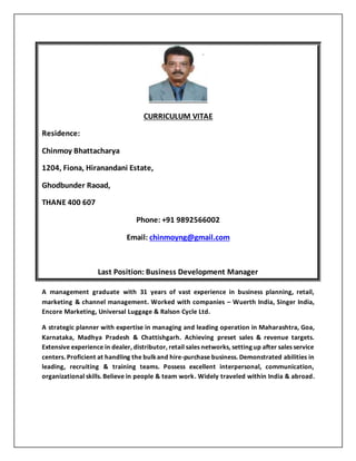 CURRICULUM VITAE
Residence:
Chinmoy Bhattacharya
1204, Fiona, Hiranandani Estate,
Ghodbunder Raoad,
THANE 400 607
Phone: +91 9892566002
Email: chinmoyng@gmail.com
Last Position: Business Development Manager
A management graduate with 31 years of vast experience in business planning, retail,
marketing & channel management. Worked with companies – Wuerth India, Singer India,
Encore Marketing, Universal Luggage & Ralson Cycle Ltd.
A strategic planner with expertise in managing and leading operation in Maharashtra, Goa,
Karnataka, Madhya Pradesh & Chattishgarh. Achieving preset sales & revenue targets.
Extensive experience in dealer, distributor, retail sales networks, setting up after sales service
centers. Proficient at handling the bulkand hire-purchase business. Demonstrated abilities in
leading, recruiting & training teams. Possess excellent interpersonal, communication,
organizational skills. Believe in people & team work. Widely traveled within India & abroad.
 