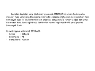 Kegiatan-kegiatan yang dilakukan kelompok ATTIRARA ini sehari-hari mereka
mencari Tude untuk dijadikan rempeyek tude sebagai penghasilan mereka sehari-hari.
Rempeyek tude ini telah memiliki izin produksi pangan skala rumah tangga dari Dinas
Kesehatan Kota Bontang berupa pemberian nomor registrasi P-IRT yaitu produk
Rempeyek Tude.
Penyelenggara kelompok ATTIRARA
- Ketua : Baharia
- Sekertaris : Ati
- Bendahara : Hasnah
 