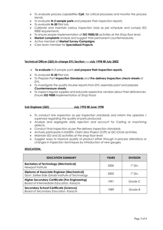  To evaluate process capabilities CpK. for critical processes and monitor the process
trends.
 To evaluate N-3 sample parts and prepare their inspection reports.
 To evaluate N-30 Pilot lots.
 Calibrate and maintain various inspection tools as per schedule and comply ISO
9000 requirements.
 To ensure proper implementation of ISO 9000/5S activities at the Shop floor level.
 Market complaints analysis and suggest their permanent countermeasures.
 Active member of Market Survey Campaigns.
 Core team member for Specialized Projects
Technical Officer (QD) In-charge DYL Section-----July 1998 till July 2002
 To evaluate N-3 sample parts and prepare their inspection reports.
 To evaluate N-30 Pilot lots.
 To Prepare Part Inspection Standards and Pre-delivery Inspection check-sheets of
DYL.
 To investigate the quality trouble reports from DYL assembly plant and prepare
Countermeasure sheets.
 To inspect regular supplies and educate respective vendors about their deficiencies.
Ensure ISO 9000 implementation at Shop Floors
Sub Engineer (QD) July 1992 till June 1998
 To conduct line inspection as per Inspection standards and inform the operator /
supervisor regarding the quality of parts produced.
 Analyze and segregate daily rejection and account for Casting or machining
defects.
 Conduct final inspection as per Pre-delivery inspection standards.
 Actively participate in KAIZEN, Claim Zero Project (CZP) or QC-Circle activities.
 Maintain ISO and 5S activities at the shop floor level.
 Suggest ways to improve quality of product either through in-process alterations or
changes in Inspection techniques by introduction of new gauges.
EDUCATION:
EDUCATION SUMMARY YEARS DIVISION
Bachelors of Technology (Mechanical)
Newport Institute
2006 1st
Div.
Diploma of Associate Engineer (Mechanical)
Govt. Saifee Eide Zahabi Institute of Technology
2002 1st
Div.
Higher Secondary Certificate (Pre-Engineering)
Board of Intermediate Education, Karachi.
1991 Grade C
Secondary School Certificate (Science)
Board of Secondary Education, Karachi.
1989 Grade B
Page 3 of 4
 