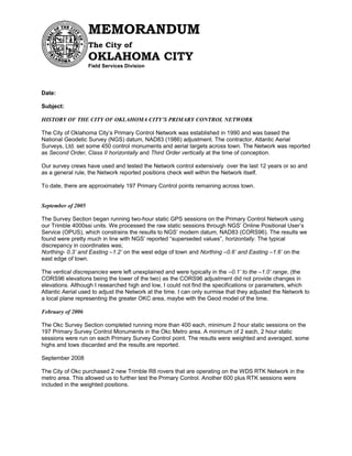 Date:
Subject:
HISTORY OF THE CITY OF OKLAHOMA CITY’S PRIMARY CONTROL NETWORK
The City of Oklahoma City’s Primary Control Network was established in 1990 and was based the
National Geodetic Survey (NGS) datum, NAD83 (1986) adjustment. The contractor, Atlantic Aerial
Surveys, Ltd. set some 450 control monuments and aerial targets across town. The Network was reported
as Second Order, Class II horizontally and Third Order vertically at the time of conception.
Our survey crews have used and tested the Network control extensively over the last 12 years or so and
as a general rule, the Network reported positions check well within the Network itself.
To date, there are approximately 197 Primary Control points remaining across town.
September of 2005
The Survey Section began running two-hour static GPS sessions on the Primary Control Network using
our Trimble 4000ssi units. We processed the raw static sessions through NGS’ Online Positional User’s
Service (OPUS), which constrains the results to NGS’ modern datum, NAD83 (CORS96). The results we
found were pretty much in line with NGS’ reported “superseded values”, horizontally. The typical
discrepancy in coordinates was;
Northing- 0.3’ and Easting –1.2’ on the west edge of town and Northing –0.6’ and Easting –1.6’ on the
east edge of town.
The vertical discrepancies were left unexplained and were typically in the –0.1’ to the –1.0’ range, (the
CORS96 elevations being the lower of the two) as the CORS96 adjustment did not provide changes in
elevations. Although I researched high and low, I could not find the specifications or parameters, which
Atlantic Aerial used to adjust the Network at the time. I can only surmise that they adjusted the Network to
a local plane representing the greater OKC area, maybe with the Geod model of the time.
February of 2006
The Okc Survey Section completed running more than 400 each, minimum 2 hour static sessions on the
197 Primary Survey Control Monuments in the Okc Metro area. A minimum of 2 each, 2 hour static
sessions were run on each Primary Survey Control point. The results were weighted and averaged, some
highs and lows discarded and the results are reported.
September 2008
The City of Okc purchased 2 new Trimble R8 rovers that are operating on the WDS RTK Network in the
metro area. This allowed us to further test the Primary Control. Another 600 plus RTK sessions were
included in the weighted positions.
MEMORANDUM
The City of
OKLAHOMA CITY
Field Services Division
 