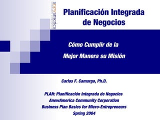 Planificación Integrada
de Negocios
Carlos F. Camargo, Ph.D.
PLAN: Planificación Integrada de Negocios
AnewAmerica Community Corporation
Business Plan Basics for Micro-Entrepreneurs
Spring 2004
Cómo Cumplir de la
Mejor Manera su Misión
 