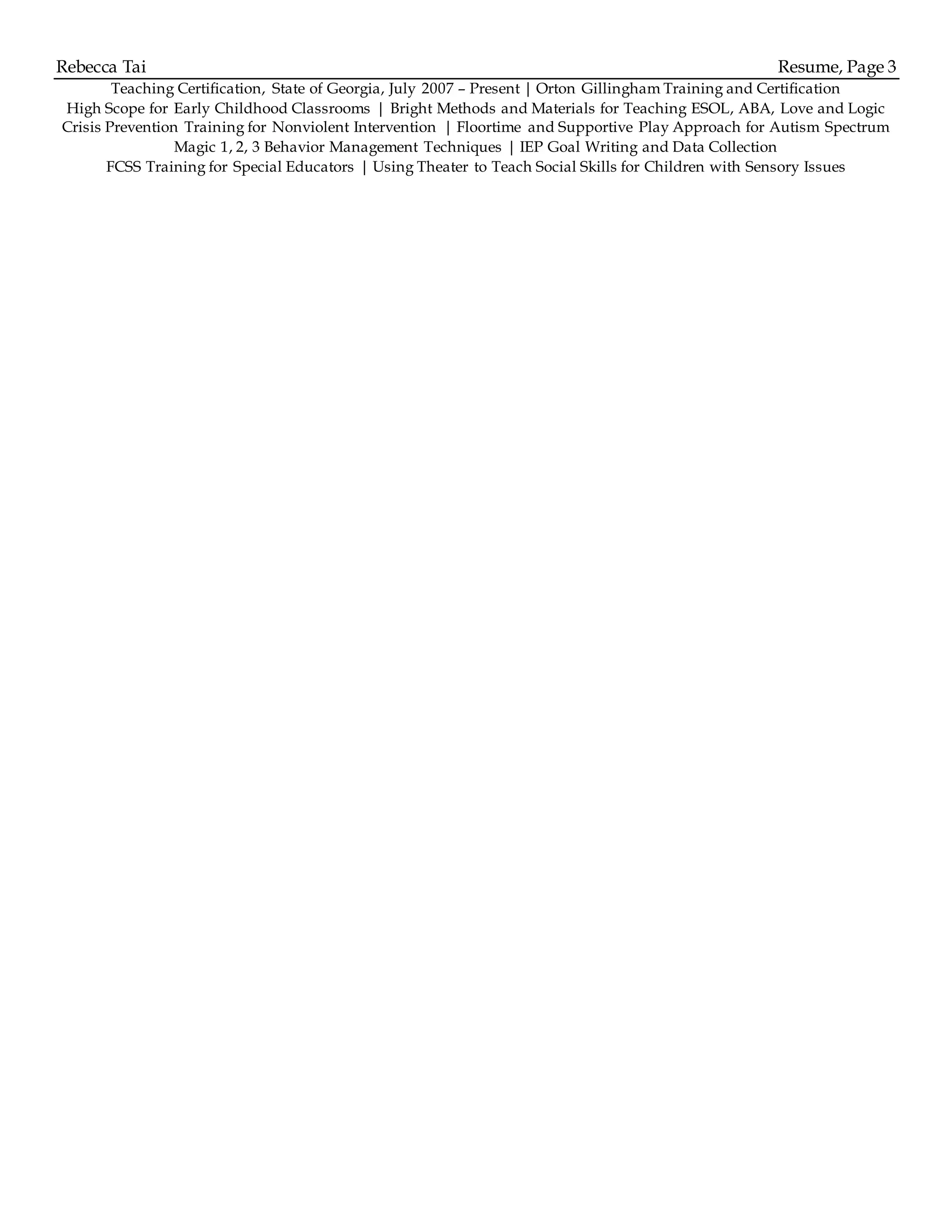 Rebecca Tai Resume, Page 3
Teaching Certification, State of Georgia, July 2007 – Present | Orton Gillingham Training and Certification
High Scope for Early Childhood Classrooms | Bright Methods and Materials for Teaching ESOL, ABA, Love and Logic
Crisis Prevention Training for Nonviolent Intervention | Floortime and Supportive Play Approach for Autism Spectrum
Magic 1, 2, 3 Behavior Management Techniques | IEP Goal Writing and Data Collection
FCSS Training for Special Educators | Using Theater to Teach Social Skills for Children with Sensory Issues
 