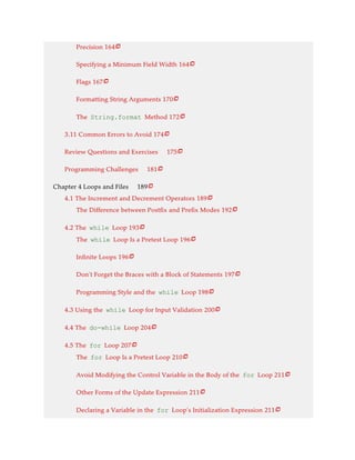Precision 164
Specifying a Minimum Field Width 164
Flags 167
Formatting String Arguments 170
The String.format Method 172
3.11 Common Errors to Avoid 174
Review Questions and Exercises 175
Programming Challenges 181
Chapter 4 Loops and Files 189
4.1 The Increment and Decrement Operators 189
The Difference between Postfix and Prefix Modes 192
4.2 The while Loop 193
The while Loop Is a Pretest Loop 196
Infinite Loops 196
Don’t Forget the Braces with a Block of Statements 197
Programming Style and the while Loop 198
4.3 Using the while Loop for Input Validation 200
4.4 The do-while Loop 204
4.5 The for Loop 207
The for Loop Is a Pretest Loop 210
Avoid Modifying the Control Variable in the Body of the for Loop 211
Other Forms of the Update Expression 211
Declaring a Variable in the for Loop’s Initialization Expression 211























 
