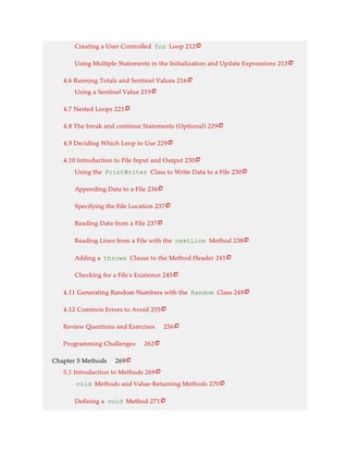 Creating a User Controlled for Loop 212
Using Multiple Statements in the Initialization and Update Expressions 213
4.6 Running Totals and Sentinel Values 216
Using a Sentinel Value 219
4.7 Nested Loops 221
4.8 The break and continue Statements (Optional) 229
4.9 Deciding Which Loop to Use 229
4.10 Introduction to File Input and Output 230
Using the PrintWriter Class to Write Data to a File 230
Appending Data to a File 236
Specifying the File Location 237
Reading Data from a File 237
Reading Lines from a File with the nextLine Method 238
Adding a throws Clause to the Method Header 241
Checking for a File’s Existence 245
4.11 Generating Random Numbers with the Random Class 249
4.12 Common Errors to Avoid 255
Review Questions and Exercises 256
Programming Challenges 262
Chapter 5 Methods 269
5.1 Introduction to Methods 269
void Methods and Value-Returning Methods 270
Defining a void Method 271























 