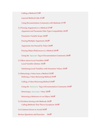 Calling a Method 272
Layered Method Calls 276
Using Documentation Comments with Methods 277
5.2 Passing Arguments to a Method 279
Argument and Parameter Data Type Compatibility 281
Parameter Variable Scope 282
Passing Multiple Arguments 282
Arguments Are Passed by Value 284
Passing Object References to a Method 285
Using the @param Tag in Documentation Comments 288
5.3 More about Local Variables 290
Local Variable Lifetime 292
Initializing Local Variables with Parameter Values 292
5.4 Returning a Value from a Method 293
Defining a Value-Returning Method 293
Calling a Value-Returning Method 294
Using the @return Tag in Documentation Comments 296
Returning a boolean Value 300
Returning a Reference to an Object 300
5.5 Problem Solving with Methods 302
Calling Methods That Throw Exceptions 305
5.6 Common Errors to Avoid 305
Review Questions and Exercises 306























 