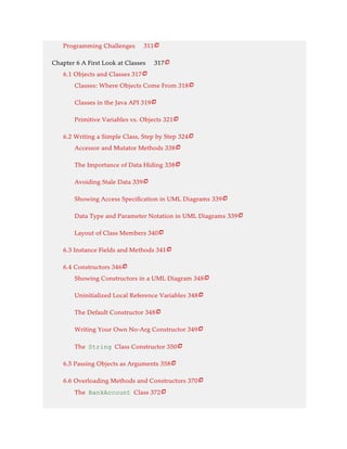 Programming Challenges 311
Chapter 6 A First Look at Classes 317
6.1 Objects and Classes 317
Classes: Where Objects Come From 318
Classes in the Java API 319
Primitive Variables vs. Objects 321
6.2 Writing a Simple Class, Step by Step 324
Accessor and Mutator Methods 338
The Importance of Data Hiding 338
Avoiding Stale Data 339
Showing Access Specification in UML Diagrams 339
Data Type and Parameter Notation in UML Diagrams 339
Layout of Class Members 340
6.3 Instance Fields and Methods 341
6.4 Constructors 346
Showing Constructors in a UML Diagram 348
Uninitialized Local Reference Variables 348
The Default Constructor 348
Writing Your Own No-Arg Constructor 349
The String Class Constructor 350
6.5 Passing Objects as Arguments 358
6.6 Overloading Methods and Constructors 370
The BankAccount Class 372























 