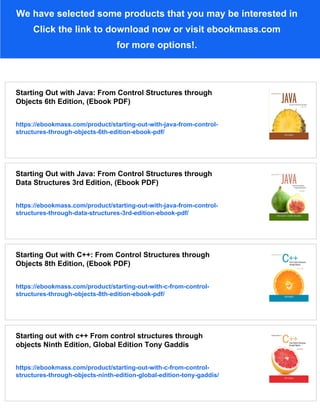 We have selected some products that you may be interested in
Click the link to download now or visit ebookmass.com
for more options!.
Starting Out with Java: From Control Structures through
Objects 6th Edition, (Ebook PDF)
https://ebookmass.com/product/starting-out-with-java-from-control-
structures-through-objects-6th-edition-ebook-pdf/
Starting Out with Java: From Control Structures through
Data Structures 3rd Edition, (Ebook PDF)
https://ebookmass.com/product/starting-out-with-java-from-control-
structures-through-data-structures-3rd-edition-ebook-pdf/
Starting Out with C++: From Control Structures through
Objects 8th Edition, (Ebook PDF)
https://ebookmass.com/product/starting-out-with-c-from-control-
structures-through-objects-8th-edition-ebook-pdf/
Starting out with c++ From control structures through
objects Ninth Edition, Global Edition Tony Gaddis
https://ebookmass.com/product/starting-out-with-c-from-control-
structures-through-objects-ninth-edition-global-edition-tony-gaddis/
 
