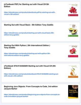 (eTextbook PDF) for Starting out with Visual C# 5th
Edition
https://ebookmass.com/product/etextbook-pdf-for-starting-out-with-
visual-c-5th-edition/
Starting Out with Visual Basic - 8th Edition Tony Gaddis
https://ebookmass.com/product/starting-out-with-visual-basic-8th-
edition-tony-gaddis/
Starting Out With Python ( 5th International Edition )
Tony Gaddis
https://ebookmass.com/product/starting-out-with-python-5th-
international-edition-tony-gaddis/
eTextbook 978-0134382609 Starting out with Visual C# (4th
Edition)
https://ebookmass.com/product/etextbook-978-0134382609-starting-out-
with-visual-c-4th-edition/
Beginning Java Objects: From Concepts to Code, 3rd edition
Jacquie Barker
https://ebookmass.com/product/beginning-java-objects-from-concepts-to-
code-3rd-edition-jacquie-barker/
 
