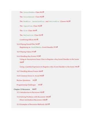 The InnerShadow Class 961
The ColorAdjust Class 962
The BoxBlur , GaussianBlur , and MotionBlur Classes 962
The SepiaTone Class 965
The Glow Class 966
The Reflection Class 967
Combining Effects 967
14.4 Playing Sound Files 969
Registering an EndOfMedia Event Handler 971
14.5 Playing Videos 974
14.6 Handling Key Events 979
Using an Anonymous Inner Class to Register a Key Event Handler to the Scene
980
Using a Lambda Expression to Register a Key Event Handler to the Scene 981
14.7 Handling Mouse Events 986
14.8 Common Errors to Avoid 992
Review Questions 992
Programming Challenges 995
Chapter 15 Recursion 999
15.1 Introduction to Recursion 999
15.2 Solving Problems with Recursion 1002
Direct and Indirect Recursion 1006
15.3 Examples of Recursive Methods 1007






















 