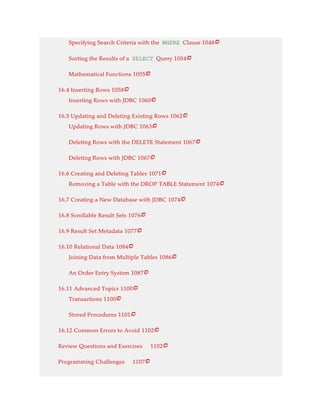 Specifying Search Criteria with the WHERE Clause 1048
Sorting the Results of a SELECT Query 1054
Mathematical Functions 1055
16.4 Inserting Rows 1058
Inserting Rows with JDBC 1060
16.5 Updating and Deleting Existing Rows 1062
Updating Rows with JDBC 1063
Deleting Rows with the DELETE Statement 1067
Deleting Rows with JDBC 1067
16.6 Creating and Deleting Tables 1071
Removing a Table with the DROP TABLE Statement 1074
16.7 Creating a New Database with JDBC 1074
16.8 Scrollable Result Sets 1076
16.9 Result Set Metadata 1077
16.10 Relational Data 1084
Joining Data from Multiple Tables 1086
An Order Entry System 1087
16.11 Advanced Topics 1100
Transactions 1100
Stored Procedures 1101
16.12 Common Errors to Avoid 1102
Review Questions and Exercises 1102
Programming Challenges 1107























 