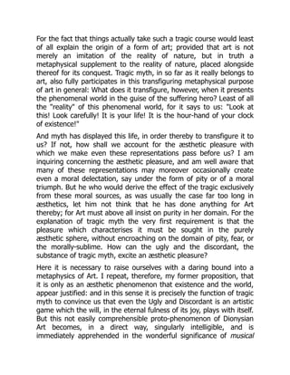 For the fact that things actually take such a tragic course would least
of all explain the origin of a form of art; provided that art is not
merely an imitation of the reality of nature, but in truth a
metaphysical supplement to the reality of nature, placed alongside
thereof for its conquest. Tragic myth, in so far as it really belongs to
art, also fully participates in this transfiguring metaphysical purpose
of art in general: What does it transfigure, however, when it presents
the phenomenal world in the guise of the suffering hero? Least of all
the "reality" of this phenomenal world, for it says to us: "Look at
this! Look carefully! It is your life! It is the hour-hand of your clock
of existence!"
And myth has displayed this life, in order thereby to transfigure it to
us? If not, how shall we account for the æsthetic pleasure with
which we make even these representations pass before us? I am
inquiring concerning the æsthetic pleasure, and am well aware that
many of these representations may moreover occasionally create
even a moral delectation, say under the form of pity or of a moral
triumph. But he who would derive the effect of the tragic exclusively
from these moral sources, as was usually the case far too long in
æsthetics, let him not think that he has done anything for Art
thereby; for Art must above all insist on purity in her domain. For the
explanation of tragic myth the very first requirement is that the
pleasure which characterises it must be sought in the purely
æsthetic sphere, without encroaching on the domain of pity, fear, or
the morally-sublime. How can the ugly and the discordant, the
substance of tragic myth, excite an æsthetic pleasure?
Here it is necessary to raise ourselves with a daring bound into a
metaphysics of Art. I repeat, therefore, my former proposition, that
it is only as an æsthetic phenomenon that existence and the world,
appear justified: and in this sense it is precisely the function of tragic
myth to convince us that even the Ugly and Discordant is an artistic
game which the will, in the eternal fulness of its joy, plays with itself.
But this not easily comprehensible proto-phenomenon of Dionysian
Art becomes, in a direct way, singularly intelligible, and is
immediately apprehended in the wonderful significance of musical
 
