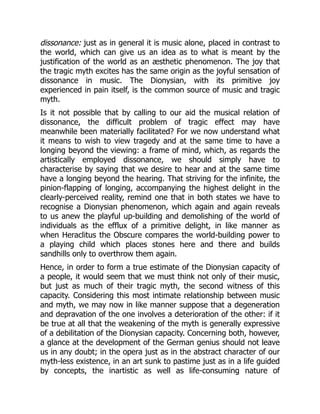 dissonance: just as in general it is music alone, placed in contrast to
the world, which can give us an idea as to what is meant by the
justification of the world as an æsthetic phenomenon. The joy that
the tragic myth excites has the same origin as the joyful sensation of
dissonance in music. The Dionysian, with its primitive joy
experienced in pain itself, is the common source of music and tragic
myth.
Is it not possible that by calling to our aid the musical relation of
dissonance, the difficult problem of tragic effect may have
meanwhile been materially facilitated? For we now understand what
it means to wish to view tragedy and at the same time to have a
longing beyond the viewing: a frame of mind, which, as regards the
artistically employed dissonance, we should simply have to
characterise by saying that we desire to hear and at the same time
have a longing beyond the hearing. That striving for the infinite, the
pinion-flapping of longing, accompanying the highest delight in the
clearly-perceived reality, remind one that in both states we have to
recognise a Dionysian phenomenon, which again and again reveals
to us anew the playful up-building and demolishing of the world of
individuals as the efflux of a primitive delight, in like manner as
when Heraclitus the Obscure compares the world-building power to
a playing child which places stones here and there and builds
sandhills only to overthrow them again.
Hence, in order to form a true estimate of the Dionysian capacity of
a people, it would seem that we must think not only of their music,
but just as much of their tragic myth, the second witness of this
capacity. Considering this most intimate relationship between music
and myth, we may now in like manner suppose that a degeneration
and depravation of the one involves a deterioration of the other: if it
be true at all that the weakening of the myth is generally expressive
of a debilitation of the Dionysian capacity. Concerning both, however,
a glance at the development of the German genius should not leave
us in any doubt; in the opera just as in the abstract character of our
myth-less existence, in an art sunk to pastime just as in a life guided
by concepts, the inartistic as well as life-consuming nature of
 