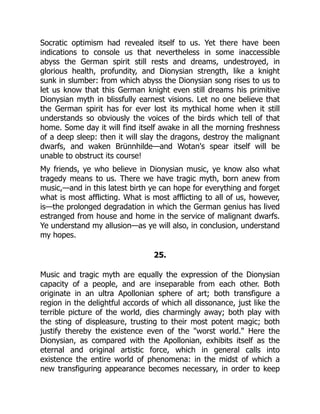 Socratic optimism had revealed itself to us. Yet there have been
indications to console us that nevertheless in some inaccessible
abyss the German spirit still rests and dreams, undestroyed, in
glorious health, profundity, and Dionysian strength, like a knight
sunk in slumber: from which abyss the Dionysian song rises to us to
let us know that this German knight even still dreams his primitive
Dionysian myth in blissfully earnest visions. Let no one believe that
the German spirit has for ever lost its mythical home when it still
understands so obviously the voices of the birds which tell of that
home. Some day it will find itself awake in all the morning freshness
of a deep sleep: then it will slay the dragons, destroy the malignant
dwarfs, and waken Brünnhilde—and Wotan's spear itself will be
unable to obstruct its course!
My friends, ye who believe in Dionysian music, ye know also what
tragedy means to us. There we have tragic myth, born anew from
music,—and in this latest birth ye can hope for everything and forget
what is most afflicting. What is most afflicting to all of us, however,
is—the prolonged degradation in which the German genius has lived
estranged from house and home in the service of malignant dwarfs.
Ye understand my allusion—as ye will also, in conclusion, understand
my hopes.
25.
Music and tragic myth are equally the expression of the Dionysian
capacity of a people, and are inseparable from each other. Both
originate in an ultra Apollonian sphere of art; both transfigure a
region in the delightful accords of which all dissonance, just like the
terrible picture of the world, dies charmingly away; both play with
the sting of displeasure, trusting to their most potent magic; both
justify thereby the existence even of the "worst world." Here the
Dionysian, as compared with the Apollonian, exhibits itself as the
eternal and original artistic force, which in general calls into
existence the entire world of phenomena: in the midst of which a
new transfiguring appearance becomes necessary, in order to keep
 