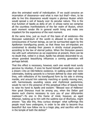 alive the animated world of individuation. If we could conceive an
incarnation of dissonance—and what is man but that?—then, to be
able to live this dissonance would require a glorious illusion which
would spread a veil of beauty over its peculiar nature. This is the
true function of Apollo as deity of art: in whose name we comprise
all the countless manifestations of the fair realm of illusion, which
each moment render life in general worth living and make one
impatient for the experience of the next moment.
At the same time, just as much of this basis of all existence—the
Dionysian substratum of the world—is allowed to enter into the
consciousness of human beings, as can be surmounted again by the
Apollonian transfiguring power, so that these two art-impulses are
constrained to develop their powers in strictly mutual proportion,
according to the law of eternal justice. When the Dionysian powers
rise with such vehemence as we experience at present, there can be
no doubt that, veiled in a cloud, Apollo has already descended to us;
whose grandest beautifying influences a coming generation will
perhaps behold.
That this effect is necessary, however, each one would most surely
perceive by intuition, if once he found himself carried back—even in
a dream—into an Old-Hellenic existence. In walking under high Ionic
colonnades, looking upwards to a horizon defined by clear and noble
lines, with reflections of his transfigured form by his side in shining
marble, and around him solemnly marching or quietly moving men,
with harmoniously sounding voices and rhythmical pantomime,
would he not in the presence of this perpetual influx of beauty have
to raise his hand to Apollo and exclaim: "Blessed race of Hellenes!
How great Dionysus must be among you, when the Delian god
deems such charms necessary to cure you of your dithyrambic
madness!"—To one in this frame of mind, however, an aged
Athenian, looking up to him with the sublime eye of Æschylus, might
answer: "Say also this, thou curious stranger: what sufferings this
people must have undergone, in order to be able to become thus
beautiful! But now follow me to a tragic play, and sacrifice with me
in the temple of both the deities!"
 
