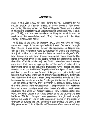 APPENDIX.
[Late in the year 1888, not long before he was overcome by his
sudden attack of insanity, Nietzsche wrote down a few notes
concerning his early work, the Birth of Tragedy. These were printed
in his sister's biography (Das Leben Friedrich Nietzsches, vol. ii. pt. i.
pp. 102 ff.), and are here translated as likely to be of interest to
readers of this remarkable work. They also appear in the Ecce
Homo.—TRANSLATOR'S NOTE.]
"To be just to the Birth of Tragedy(1872), one will have to forget
some few things. It has wrought effects, it even fascinated through
that wherein it was amiss—through its application to Wagnerism,
just as if this Wagnerism were symptomatic of a rise and going up.
And just on that account was the book an event in Wagner's life:
from thence and only from thence were great hopes linked to the
name of Wagner. Even to-day people remind me, sometimes right in
the midst of a talk on Parsifal, that I and none other have it on my
conscience that such a high opinion of the cultural value of this
movement came to the top. More than once have I found the book
referred to as 'the Re-birth of Tragedy out of the Spirit of Music': one
only had an ear for a new formula of Wagner's art, aim, task,—and
failed to hear withal what was at bottom valuable therein. 'Hellenism
and Pessimism' had been a more unequivocal title: namely, as a first
lesson on the way in which the Greeks got the better of pessimism,
—on the means whereby they overcame it. Tragedy simply proves
that the Greeks were no pessimists: Schopenhauer was mistaken
here as he was mistaken in all other things. Considered with some
neutrality, the Birth of Tragedy appears very unseasonable: one
would not even dream that it was begun amid the thunders of the
battle of Wörth. I thought these problems through and through
before the walls of Metz in cold September nights, in the midst of
the work of nursing the sick; one might even believe the book to be
fifty years older. It is politically indifferent—un-German one will say
 