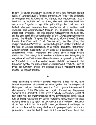 to-day,—it smells shockingly Hegelian, in but a few formulæ does it
scent of Schopenhauer's funereal perfume. An 'idea'—the antithesis
of 'Dionysian versus Apollonian'—translated into metaphysics; history
itself as the evolution of this 'idea'; the antithesis dissolved into
oneness in Tragedy; through this optics things that had never yet
looked into one another's face, confronted of a sudden, and
illumined and comprehended through one another: for instance,
Opera and Revolution. The two decisive innovations of the book are,
on the one hand, the comprehension of the Dionysian phenomenon
among the Greeks (it gives the first psychology thereof, it sees
therein the One root of all Grecian art); on the other, the
comprehension of Socratism: Socrates diagnosed for the first time as
the tool of Grecian dissolution, as a typical decadent. 'Rationality'
against instinct! 'Rationality' at any price as a dangerous, as a life-
undermining force! Throughout the whole book a deep hostile
silence on Christianity: it is neither Apollonian nor Dionysian; it
negatives all æsthetic values (the only values recognised by the Birth
of Tragedy), it is in the widest sense nihilistic, whereas in the
Dionysian symbol the utmost limit of affirmation is reached. Once or
twice the Christian priests are alluded to as a 'malignant kind of
dwarfs,' as 'subterraneans.'"
2.
"This beginning is singular beyond measure. I had for my own
inmost experience discovered the only symbol and counterpart of
history,—I had just thereby been the first to grasp the wonderful
phenomenon of the Dionysian. And again, through my diagnosing
Socrates as a decadent, I had given a wholly unequivocal proof of
how little risk the trustworthiness of my psychological grasp would
run of being weakened by some moralistic idiosyncrasy—to view
morality itself as a symptom of decadence is an innovation, a novelty
of the first rank in the history of knowledge. How far I had leaped in
either case beyond the smug shallow-pate-gossip of optimism contra
pessimism! I was the first to see the intrinsic antithesis: here, the
 
