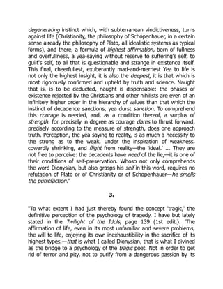 degenerating instinct which, with subterranean vindictiveness, turns
against life (Christianity, the philosophy of Schopenhauer, in a certain
sense already the philosophy of Plato, all idealistic systems as typical
forms), and there, a formula of highest affirmation, born of fullness
and overfullness, a yea-saying without reserve to suffering's self, to
guilt's self, to all that is questionable and strange in existence itself.
This final, cheerfullest, exuberantly mad-and-merriest Yea to life is
not only the highest insight, it is also the deepest, it is that which is
most rigorously confirmed and upheld by truth and science. Naught
that is, is to be deducted, naught is dispensable; the phases of
existence rejected by the Christians and other nihilists are even of an
infinitely higher order in the hierarchy of values than that which the
instinct of decadence sanctions, yea durst sanction. To comprehend
this courage is needed, and, as a condition thereof, a surplus of
strength: for precisely in degree as courage dares to thrust forward,
precisely according to the measure of strength, does one approach
truth. Perception, the yea-saying to reality, is as much a necessity to
the strong as to the weak, under the inspiration of weakness,
cowardly shrinking, and flight from reality—the 'ideal.' ... They are
not free to perceive: the decadents have need of the lie,—it is one of
their conditions of self-preservation. Whoso not only comprehends
the word Dionysian, but also grasps his self in this word, requires no
refutation of Plato or of Christianity or of Schopenhauer—he smells
the putrefaction."
3.
"To what extent I had just thereby found the concept 'tragic,' the
definitive perception of the psychology of tragedy, I have but lately
stated in the Twilight of the Idols, page 139 (1st edit.): 'The
affirmation of life, even in its most unfamiliar and severe problems,
the will to life, enjoying its own inexhaustibility in the sacrifice of its
highest types,—that is what I called Dionysian, that is what I divined
as the bridge to a psychology of the tragic poet. Not in order to get
rid of terror and pity, not to purify from a dangerous passion by its
 