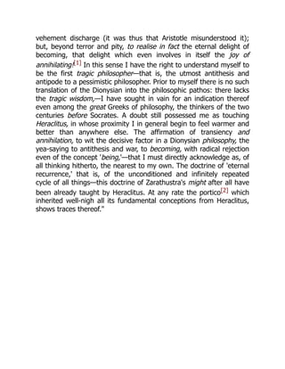 vehement discharge (it was thus that Aristotle misunderstood it);
but, beyond terror and pity, to realise in fact the eternal delight of
becoming, that delight which even involves in itself the joy of
annihilating![1] In this sense I have the right to understand myself to
be the first tragic philosopher—that is, the utmost antithesis and
antipode to a pessimistic philosopher. Prior to myself there is no such
translation of the Dionysian into the philosophic pathos: there lacks
the tragic wisdom,—I have sought in vain for an indication thereof
even among the great Greeks of philosophy, the thinkers of the two
centuries before Socrates. A doubt still possessed me as touching
Heraclitus, in whose proximity I in general begin to feel warmer and
better than anywhere else. The affirmation of transiency and
annihilation, to wit the decisive factor in a Dionysian philosophy, the
yea-saying to antithesis and war, to becoming, with radical rejection
even of the concept 'being,'—that I must directly acknowledge as, of
all thinking hitherto, the nearest to my own. The doctrine of 'eternal
recurrence,' that is, of the unconditioned and infinitely repeated
cycle of all things—this doctrine of Zarathustra's might after all have
been already taught by Heraclitus. At any rate the portico[2] which
inherited well-nigh all its fundamental conceptions from Heraclitus,
shows traces thereof."
 
