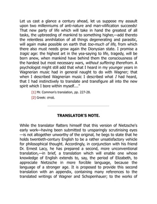 Let us cast a glance a century ahead, let us suppose my assault
upon two millenniums of anti-nature and man-vilification succeeds!
That new party of life which will take in hand the greatest of all
tasks, the upbreeding of mankind to something higher,—add thereto
the relentless annihilation of all things degenerating and parasitic,
will again make possible on earth that too-much of life, from which
there also must needs grow again the Dionysian state. I promise a
tragic age: the highest art in the yea-saying to life, tragedy, will be
born anew, when mankind have behind them the consciousness of
the hardest but most necessary wars, without suffering therefrom. A
psychologist might still add that what I heard in my younger years in
Wagnerian music had in general naught to do with Wagner; that
when I described Wagnerian music I described what I had heard,
that I had instinctively to translate and transfigure all into the new
spirit which I bore within myself...."
[1] Mr. Common's translation, pp. 227-28.
[2] Greek: στοά.
TRANSLATOR'S NOTE.
While the translator flatters himself that this version of Nietzsche's
early work—having been submitted to unsparingly scrutinising eyes
—is not altogether unworthy of the original, he begs to state that he
holds twentieth-century English to be a rather unsatisfactory vehicle
for philosophical thought. Accordingly, in conjunction with his friend
Dr. Ernest Lacy, he has prepared a second, more unconventional
translation,—in brief, a translation which will enable one whose
knowledge of English extends to, say, the period of Elizabeth, to
appreciate Nietzsche in more forcible language, because the
language of a stronger age. It is proposed to provide this second
translation with an appendix, containing many references to the
translated writings of Wagner and Schopenhauer; to the works of
 