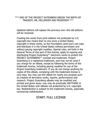 *** END OF THE PROJECT GUTENBERG EBOOK THE BIRTH OF
TRAGEDY; OR, HELLENISM AND PESSIMISM ***
Updated editions will replace the previous one—the old editions
will be renamed.
Creating the works from print editions not protected by U.S.
copyright law means that no one owns a United States
copyright in these works, so the Foundation (and you!) can copy
and distribute it in the United States without permission and
without paying copyright royalties. Special rules, set forth in the
General Terms of Use part of this license, apply to copying and
distributing Project Gutenberg™ electronic works to protect the
PROJECT GUTENBERG™ concept and trademark. Project
Gutenberg is a registered trademark, and may not be used if
you charge for an eBook, except by following the terms of the
trademark license, including paying royalties for use of the
Project Gutenberg trademark. If you do not charge anything for
copies of this eBook, complying with the trademark license is
very easy. You may use this eBook for nearly any purpose such
as creation of derivative works, reports, performances and
research. Project Gutenberg eBooks may be modified and
printed and given away—you may do practically ANYTHING in
the United States with eBooks not protected by U.S. copyright
law. Redistribution is subject to the trademark license, especially
commercial redistribution.
START: FULL LICENSE
 