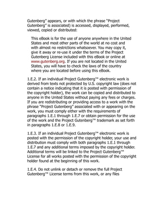 Gutenberg” appears, or with which the phrase “Project
Gutenberg” is associated) is accessed, displayed, performed,
viewed, copied or distributed:
This eBook is for the use of anyone anywhere in the United
States and most other parts of the world at no cost and
with almost no restrictions whatsoever. You may copy it,
give it away or re-use it under the terms of the Project
Gutenberg License included with this eBook or online at
www.gutenberg.org. If you are not located in the United
States, you will have to check the laws of the country
where you are located before using this eBook.
1.E.2. If an individual Project Gutenberg™ electronic work is
derived from texts not protected by U.S. copyright law (does not
contain a notice indicating that it is posted with permission of
the copyright holder), the work can be copied and distributed to
anyone in the United States without paying any fees or charges.
If you are redistributing or providing access to a work with the
phrase “Project Gutenberg” associated with or appearing on the
work, you must comply either with the requirements of
paragraphs 1.E.1 through 1.E.7 or obtain permission for the use
of the work and the Project Gutenberg™ trademark as set forth
in paragraphs 1.E.8 or 1.E.9.
1.E.3. If an individual Project Gutenberg™ electronic work is
posted with the permission of the copyright holder, your use and
distribution must comply with both paragraphs 1.E.1 through
1.E.7 and any additional terms imposed by the copyright holder.
Additional terms will be linked to the Project Gutenberg™
License for all works posted with the permission of the copyright
holder found at the beginning of this work.
1.E.4. Do not unlink or detach or remove the full Project
Gutenberg™ License terms from this work, or any files
 