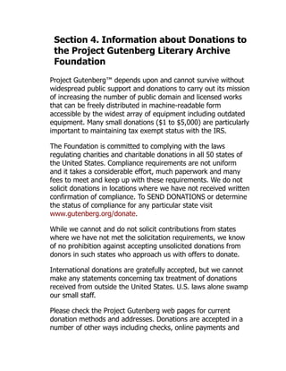Section 4. Information about Donations to
the Project Gutenberg Literary Archive
Foundation
Project Gutenberg™ depends upon and cannot survive without
widespread public support and donations to carry out its mission
of increasing the number of public domain and licensed works
that can be freely distributed in machine-readable form
accessible by the widest array of equipment including outdated
equipment. Many small donations ($1 to $5,000) are particularly
important to maintaining tax exempt status with the IRS.
The Foundation is committed to complying with the laws
regulating charities and charitable donations in all 50 states of
the United States. Compliance requirements are not uniform
and it takes a considerable effort, much paperwork and many
fees to meet and keep up with these requirements. We do not
solicit donations in locations where we have not received written
confirmation of compliance. To SEND DONATIONS or determine
the status of compliance for any particular state visit
www.gutenberg.org/donate.
While we cannot and do not solicit contributions from states
where we have not met the solicitation requirements, we know
of no prohibition against accepting unsolicited donations from
donors in such states who approach us with offers to donate.
International donations are gratefully accepted, but we cannot
make any statements concerning tax treatment of donations
received from outside the United States. U.S. laws alone swamp
our small staff.
Please check the Project Gutenberg web pages for current
donation methods and addresses. Donations are accepted in a
number of other ways including checks, online payments and
 