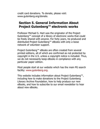 credit card donations. To donate, please visit:
www.gutenberg.org/donate.
Section 5. General Information About
Project Gutenberg™ electronic works
Professor Michael S. Hart was the originator of the Project
Gutenberg™ concept of a library of electronic works that could
be freely shared with anyone. For forty years, he produced and
distributed Project Gutenberg™ eBooks with only a loose
network of volunteer support.
Project Gutenberg™ eBooks are often created from several
printed editions, all of which are confirmed as not protected by
copyright in the U.S. unless a copyright notice is included. Thus,
we do not necessarily keep eBooks in compliance with any
particular paper edition.
Most people start at our website which has the main PG search
facility: www.gutenberg.org.
This website includes information about Project Gutenberg™,
including how to make donations to the Project Gutenberg
Literary Archive Foundation, how to help produce our new
eBooks, and how to subscribe to our email newsletter to hear
about new eBooks.
 