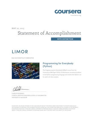 coursera.org
Statement of Accomplishment
WITH DISTINCTION
MAY 07, 2015
LIMOR
HAS SUCCESSFULLY COMPLETED
Programming for Everybody
(Python)
The Programming for Everybody (#PR4E) course from the
University of Michigan School of Information introduces students
to the Python programming language and studies how Python can
be used to do data analysis.
CHARLES SEVERANCE
CLINICAL ASSOCIATE PROFESSOR, SCHOOL OF INFORMATION
UNIVERSITY OF MICHIGAN
PLEASE NOTE: THE ONLINE OFFERING OF THIS CLASS DOES NOT REFLECT THE ENTIRE CURRICULUM OFFERED TO STUDENTS ENROLLED AT
THE UNIVERSITY OF MICHIGAN. THIS STATEMENT DOES NOT AFFIRM THAT THIS STUDENT WAS ENROLLED AS A STUDENT AT THE UNIVERSITY
OF MICHIGAN IN ANY WAY. IT DOES NOT CONFER A UNIVERSITY OF MICHIGAN GRADE; IT DOES NOT CONFER UNIVERSITY OF MICHIGAN
CREDIT; IT DOES NOT CONFER A UNIVERSITY OF MICHIGAN DEGREE; AND IT DOES NOT VERIFY THE IDENTITY OF THE STUDENT.
 