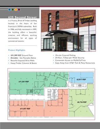 625 Second Street
is a 4-story, Brick & Timber building
located   in   the     heart    of     San
Francisco's SOMA submarket. Built
in 1906, and fully renovated in 1999,
the building offers a beautiful,
creative, and     ef cient      working
environment      for   all     types    of
commercial tenants.




Project Highlights

•   ±31,909 RSF Ground Floor                 •   On-site Covered Parking
•   Divisible - See Floorplan Below          •   24-Hour, 7-Days per Week Security
•   Beautiful Exposed Brick Walls            •   Convenient Access to MUNI/CalTrain
•   Heavy Timber Columns & Beams             •   Steps Away from AT&T Park & Many Restaurants




                                                                        ±2,817 RSF
               ±11,301 RSF




                                                                         ±6,734 RSF


                ±11,057 RSF
 