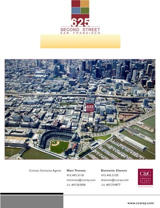 625
                       SECOND A STREET
                       SAN FR NCISCO




                                           625
                                           SECOND
                                           STREET




Contact Exclusive Agents   Marc Trovato             Donnette Clarens
                           415.445.5118             415.445.5120
                           mtrovato@ccarey.com      dclarens@ccarey.com
                           Lic #01263606            Lic #01234877




                                                                       www.ccarey.com
 