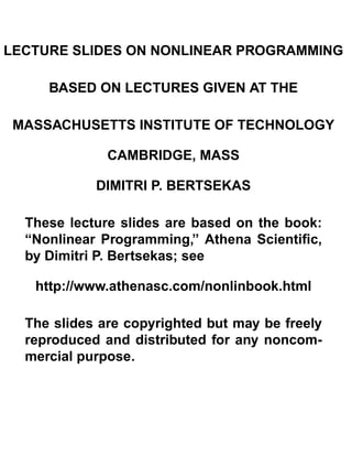 LECTURE SLIDES ON NONLINEAR PROGRAMMING

BASED ON LECTURES GIVEN AT THE

MASSACHUSETTS INSTITUTE OF TECHNOLOGY

CAMBRIDGE, MASS

DIMITRI P. BERTSEKAS

These lecture slides are based on the book:
“Nonlinear Programming,” Athena Scientiﬁc,
by Dimitri P. Bertsekas; see
http://www.athenasc.com/nonlinbook.html
The slides are copyrighted but may be freely
reproduced and distributed for any noncom-
mercial purpose.
 