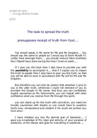 WORD OF GOD 
... through Bertha Dudde 
6252 
The task to spread the truth 
presupposes receipt of truth from God.... 
You should speak in My name for Me and My kingdom.... You 
should say the same to people as I would say to them Myself if I 
visibly lived amongst them.... you should instruct them truthfully 
like I Myself have done during the time I lived on earth.... 
If I give you this task then I also have to provide you with 
the possibility to accomplish it.... And if I expect you to impart 
the truth to people then I also have to give you the truth, so that 
you will be able to work in accordance with My will for Me and My 
kingdom. 
But therefore you can also be certain that whatever I give to 
you is the utter truth, otherwise I could not demand of you to 
proclaim the Gospel in My name. And thus you can confidently 
regard yourselves as My instruments, you can repeat with utter 
confidence what you receive from Me through the spirit, 
you can stand up for the truth with conviction, you need not 
trouble yourselves with doubts or you would have to question 
God's love, omnipotence and wisdom if He could not protect you 
from error. 
I have initiated you into My eternal plan of Salvation.... I 
gave you knowledge of My reign and activity, of your purpose of 
existence, of the reason and goal for everything in existence.... 
 