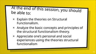 At the end of this session, you should
be able to:
× Explain the theories on Structural
Functionalism.
× Analyze the basic concepts and principles of
the structural functionalism theory.
× Appreciate one’s personal and social
experiences using the theories structural
functionalism
10
 