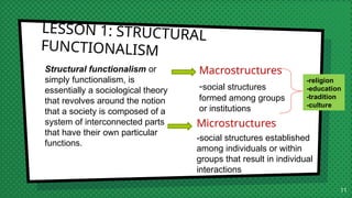 LESSON 1: STRUCTURAL
FUNCTIONALISM
Structural functionalism or
simply functionalism, is
essentially a sociological theory
that revolves around the notion
that a society is composed of a
system of interconnected parts
that have their own particular
functions.
Macrostructures
-social structures
formed among groups
or institutions
11
-religion
-education
-tradition
-culture
Microstructures
-social structures established
among individuals or within
groups that result in individual
interactions
 
