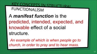 KEY CONCEPTS IN STRUCTURAL
FUNCTIONALISM
A manifest function is the
predicted, intended, expected, and
knowable effect of a social
structure.
An example of which is when people go to
church, in order to pray and to hear mass.
17
 