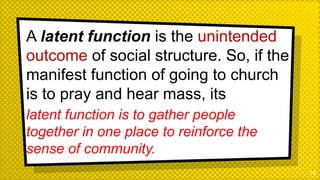 A latent function is the unintended
outcome of social structure. So, if the
manifest function of going to church
is to pray and hear mass, its
latent function is to gather people
together in one place to reinforce the
sense of community.
18
 
