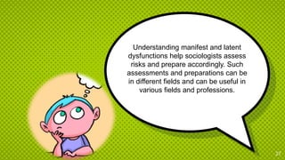 Understanding manifest and latent
dysfunctions help sociologists assess
risks and prepare accordingly. Such
assessments and preparations can be
in different fields and can be useful in
various fields and professions.
27
 