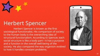 31
Herbert Spencer
Herbert Spencer is known as the first
sociological functionalist. His comparison of society
to the human body is the overarching idea of
structural functionalism. According to Spencer, each
social structure is like a body part---it has a purpose
and a function in the overall well-being of the
society. He also compared the way organism evolved
to how it handles constant problems.
 