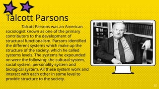 32
Talcott Parsons
Talcott Parsons was an American
sociologist known as one of the primary
contributors to the development of
structural functionalism. Parsons identified
the different systems which make up the
structure of the society, which he called
systems levels. The systems he expounded
on were the following: the cultural system,
social system, personality system and
biological system. All these system work and
interact with each other in some level to
provide structure to the society.
 