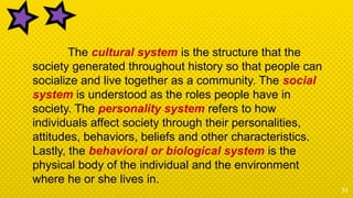 33
The cultural system is the structure that the
society generated throughout history so that people can
socialize and live together as a community. The social
system is understood as the roles people have in
society. The personality system refers to how
individuals affect society through their personalities,
attitudes, behaviors, beliefs and other characteristics.
Lastly, the behavioral or biological system is the
physical body of the individual and the environment
where he or she lives in.
 