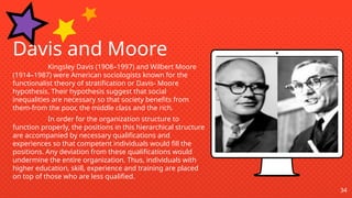 34
Davis and Moore
Kingsley Davis (1908–1997) and Wilbert Moore
(1914–1987) were American sociologists known for the
functionalist theory of stratification or Davis- Moore
hypothesis. Their hypothesis suggest that social
inequalities are necessary so that society benefits from
them-from the poor, the middle class and the rich.
In order for the organization structure to
function properly, the positions in this hierarchical structure
are accompanied by necessary qualifications and
experiences so that competent individuals would fill the
positions. Any deviation from these qualifications would
undermine the entire organization. Thus, individuals with
higher education, skill, experience and training are placed
on top of those who are less qualified.
 