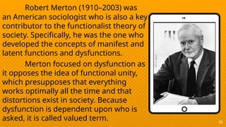 35
Robert Merton (1910–2003) was
an American sociologist who is also a key
contributor to the functionalist theory of
society. Specifically, he was the one who
developed the concepts of manifest and
latent functions and dysfunctions.
Merton focused on dysfunction as
it opposes the idea of functional unity,
which presupposes that everything
works optimally all the time and that
distortions exist in society. Because
dysfunction is dependent upon who is
asked, it is called valued term.
 